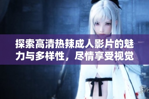 探索高清热辣成人影片的魅力与多样性，尽情享受视觉盛宴