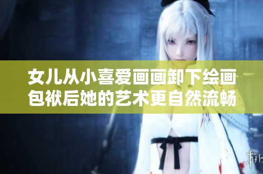 女儿从小喜爱画画卸下绘画包袱后她的艺术更自然流畅