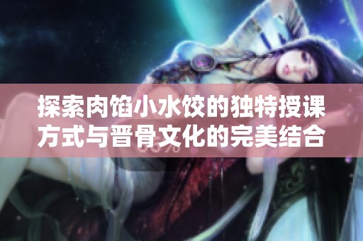 探索肉馅小水饺的独特授课方式与晋骨文化的完美结合