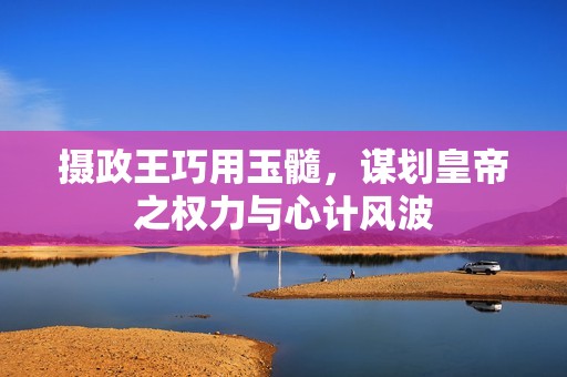 摄政王巧用玉髓，谋划皇帝之权力与心计风波