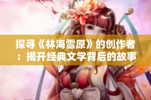 探寻《林海雪原》的创作者：揭开经典文学背后的故事与缘由
