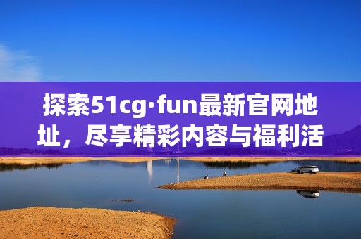 探索51cg·fun最新官网地址，尽享精彩内容与福利活动