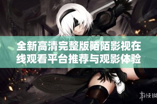 全新高清完整版陌陌影视在线观看平台推荐与观影体验分享
