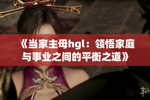 《当家主母hgl：领悟家庭与事业之间的平衡之道》