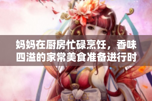 妈妈在厨房忙碌烹饪，香味四溢的家常美食准备进行时