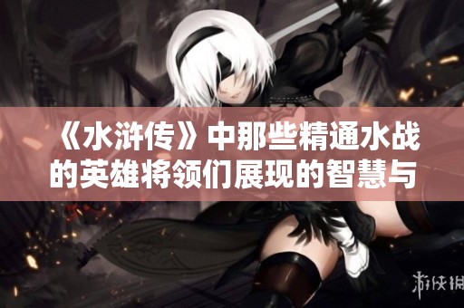 《水浒传》中那些精通水战的英雄将领们展现的智慧与勇气