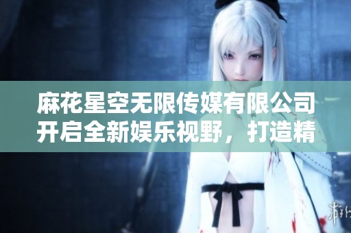 麻花星空无限传媒有限公司开启全新娱乐视野，打造精彩内容平台