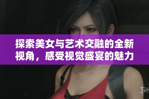 探索美女与艺术交融的全新视角，感受视觉盛宴的魅力之旅