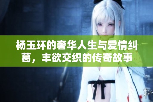 杨玉环的奢华人生与爱情纠葛，丰欲交织的传奇故事