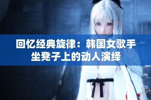 回忆经典旋律：韩国女歌手坐凳子上的动人演绎