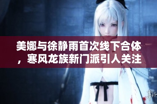 美娜与徐静雨首次线下合体，寒风龙族新门派引人关注