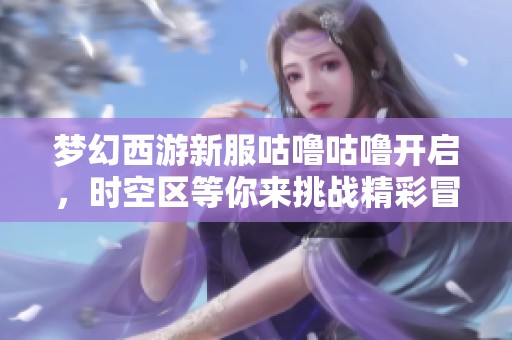 梦幻西游新服咕噜咕噜开启，时空区等你来挑战精彩冒险！