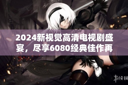 2024新视觉高清电视剧盛宴，尽享6080经典佳作再现魅力