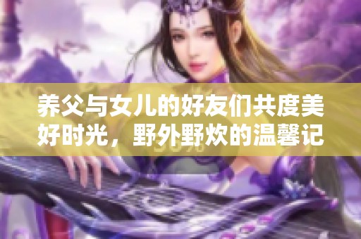 养父与女儿的好友们共度美好时光，野外野炊的温馨记忆