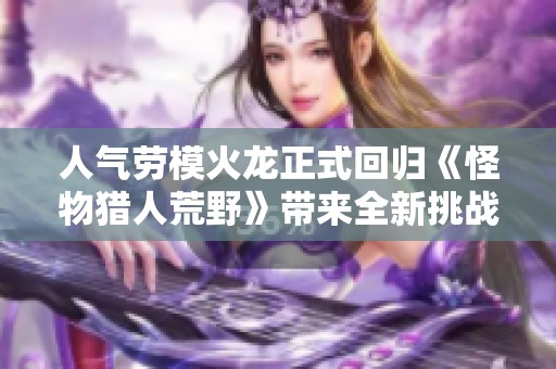人气劳模火龙正式回归《怪物猎人荒野》带来全新挑战与冒险