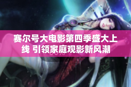 赛尔号大电影第四季盛大上线 引领家庭观影新风潮