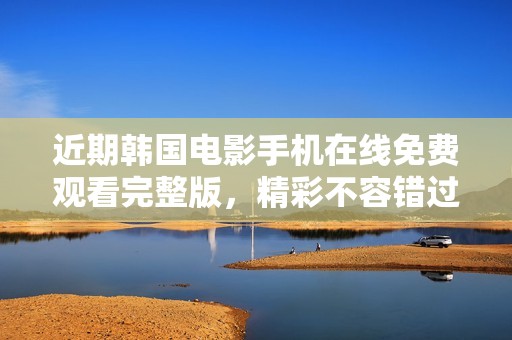 近期韩国电影手机在线免费观看完整版，精彩不容错过