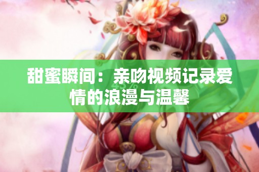 甜蜜瞬间：亲吻视频记录爱情的浪漫与温馨