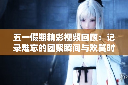 五一假期精彩视频回顾：记录难忘的团聚瞬间与欢笑时光