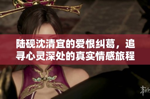 陆砚沈清宜的爱恨纠葛，追寻心灵深处的真实情感旅程
