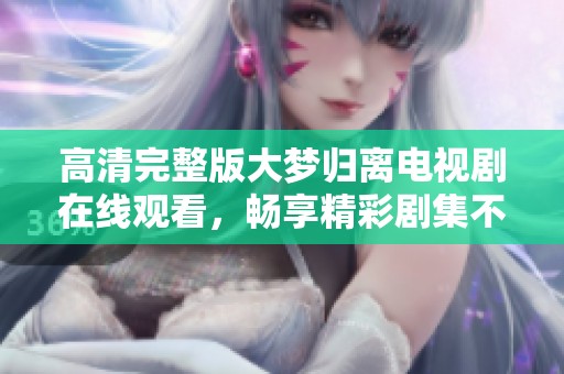高清完整版大梦归离电视剧在线观看，畅享精彩剧集不容错过