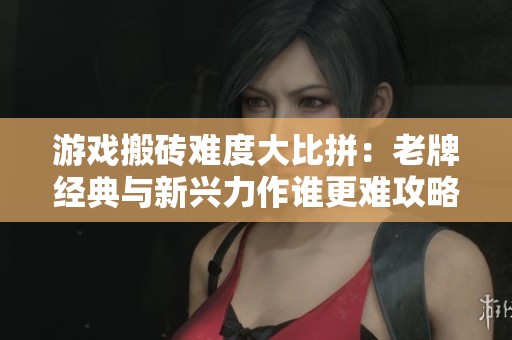游戏搬砖难度大比拼：老牌经典与新兴力作谁更难攻略
