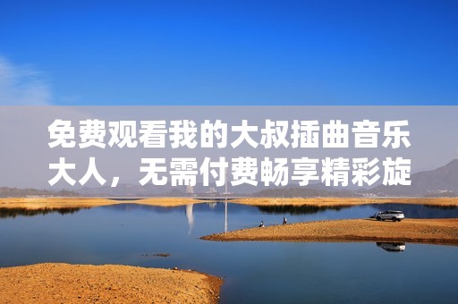 免费观看我的大叔插曲音乐大人，无需付费畅享精彩旋律