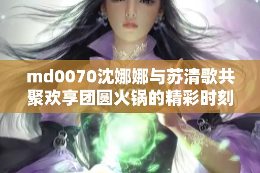 md0070沈娜娜与苏清歌共聚欢享团圆火锅的精彩时刻