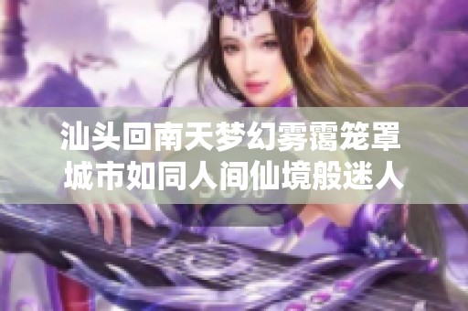 汕头回南天梦幻雾霭笼罩 城市如同人间仙境般迷人