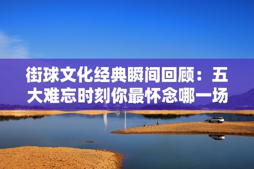 街球文化经典瞬间回顾：五大难忘时刻你最怀念哪一场景？
