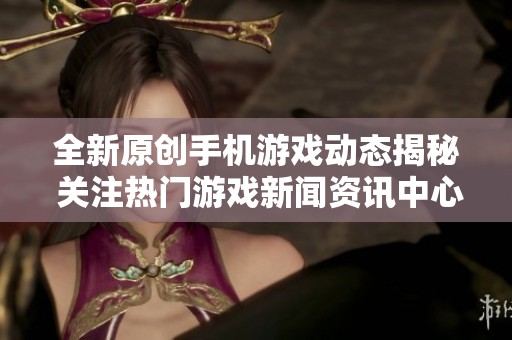 全新原创手机游戏动态揭秘 关注热门游戏新闻资讯中心