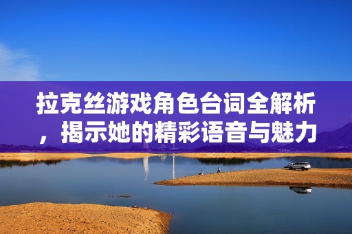 拉克丝游戏角色台词全解析，揭示她的精彩语音与魅力魅影