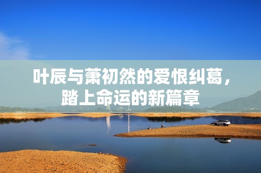 叶辰与萧初然的爱恨纠葛，踏上命运的新篇章