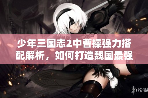 少年三国志2中曹操强力搭配解析，如何打造魏国最强阵容