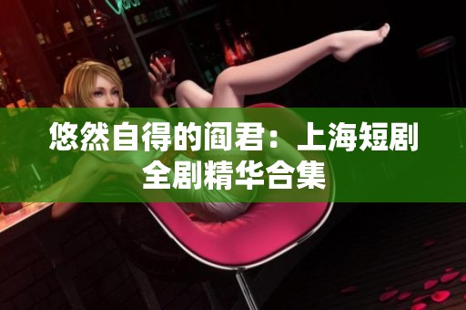 悠然自得的阎君：上海短剧全剧精华合集