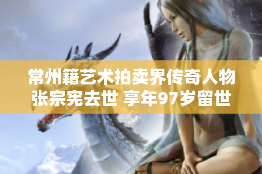 常州籍艺术拍卖界传奇人物张宗宪去世 享年97岁留世遗产丰富