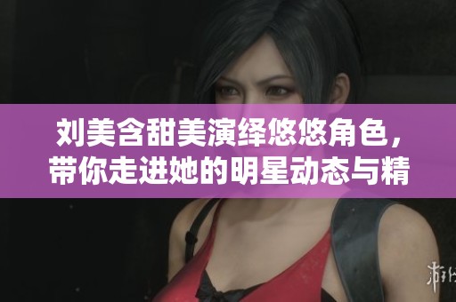刘美含甜美演绎悠悠角色，带你走进她的明星动态与精彩人生