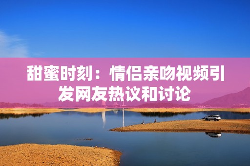 甜蜜时刻：情侣亲吻视频引发网友热议和讨论