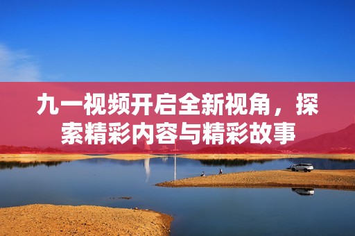 九一视频开启全新视角，探索精彩内容与精彩故事