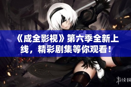 《成全影视》第六季全新上线，精彩剧集等你观看！