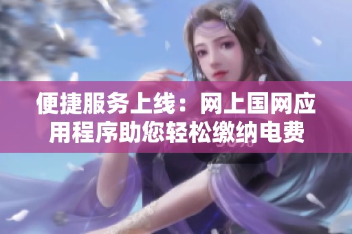 便捷服务上线：网上国网应用程序助您轻松缴纳电费