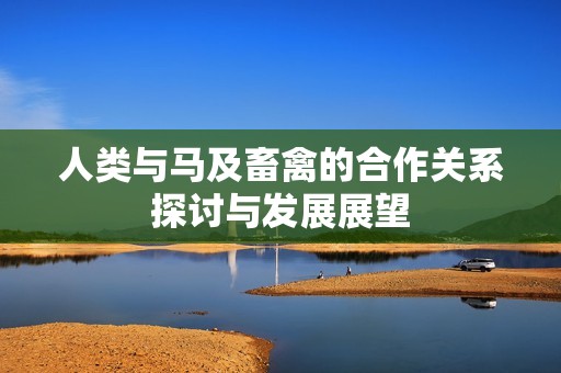 人类与马及畜禽的合作关系探讨与发展展望