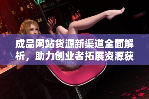 成品网站货源新渠道全面解析，助力创业者拓展资源获取方式