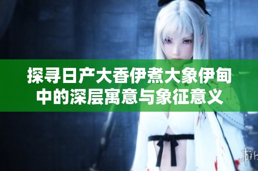 探寻日产大香伊煮大象伊甸中的深层寓意与象征意义