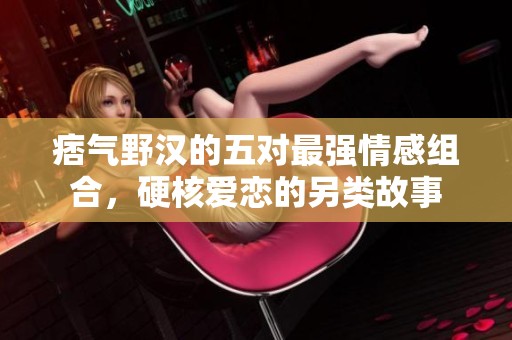 痞气野汉的五对最强情感组合，硬核爱恋的另类故事