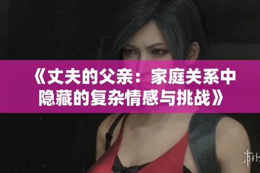 《丈夫的父亲：家庭关系中隐藏的复杂情感与挑战》