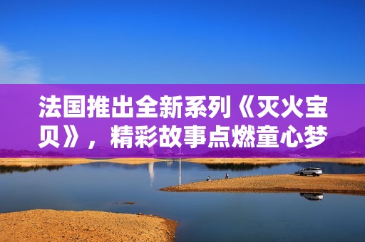 法国推出全新系列《灭火宝贝》，精彩故事点燃童心梦想