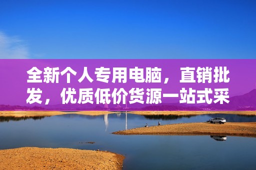 全新个人专用电脑，直销批发，优质低价货源一站式采购平台