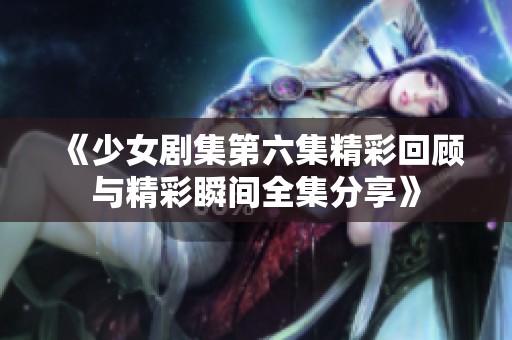 《少女剧集第六集精彩回顾与精彩瞬间全集分享》