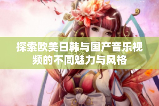 探索欧美日韩与国产音乐视频的不同魅力与风格